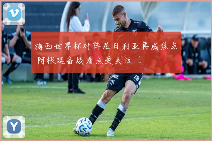 梅西世界杯对阵尼日利亚再成焦点 阿根廷备战看点受关注_1
