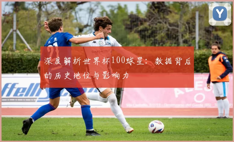 深度解析世界杯100球星：数据背后的历史地位与影响力