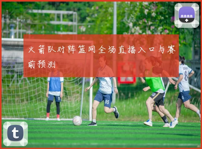 火箭队对阵篮网全场直播入口与赛前预测