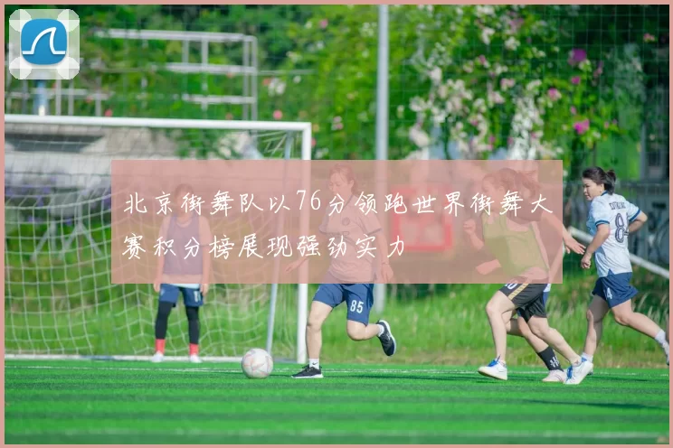 北京街舞队以76分领跑世界街舞大赛积分榜展现强劲实力