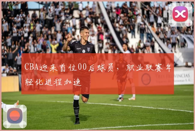 CBA迎来首位00后球员,职业联赛年轻化进程加速