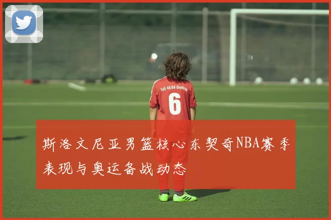 斯洛文尼亚男篮核心东契奇NBA赛季表现与奥运备战动态