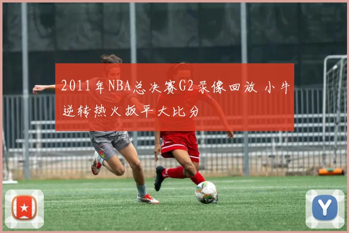 2011年NBA总决赛G2录像回放 小牛逆转热火扳平大比分