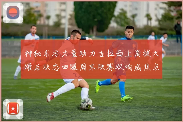 神秘东方力量助力吉拉西上周拔火罐后状态回暖周末联赛双响成焦点