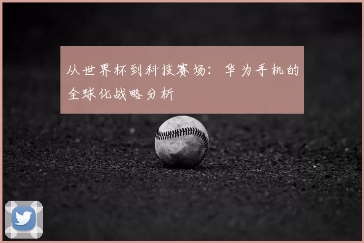 从世界杯到科技赛场：华为手机的全球化战略分析