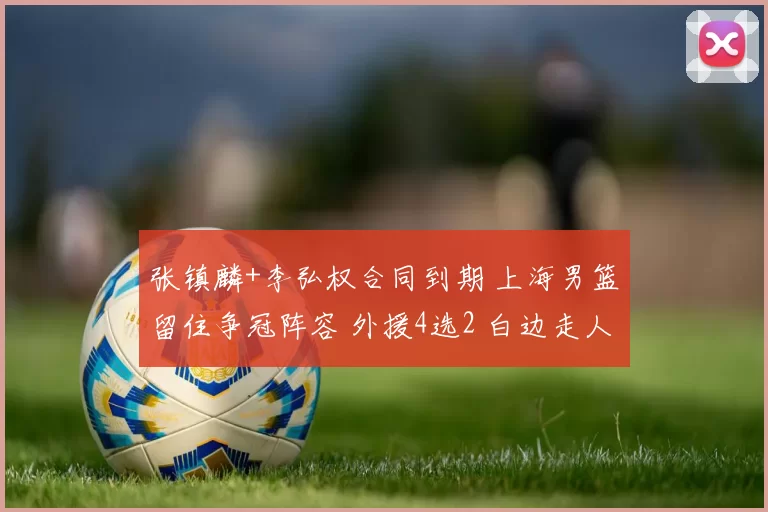 张镇麟+李弘权合同到期 上海男篮留住争冠阵容 外援4选2 白边走人