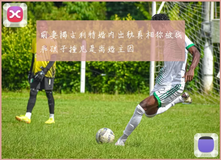 前妻揭古利特婚内出轨真相称被我和孩子撞见是离婚主因