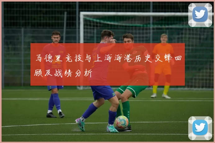 马德里竞技与上海海港历史交锋回顾及战绩分析