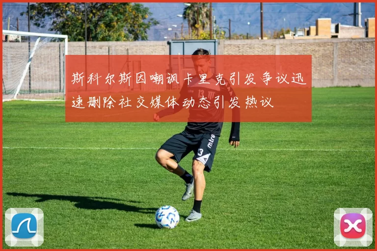 斯科尔斯因嘲讽卡里克引发争议迅速删除社交媒体动态引发热议