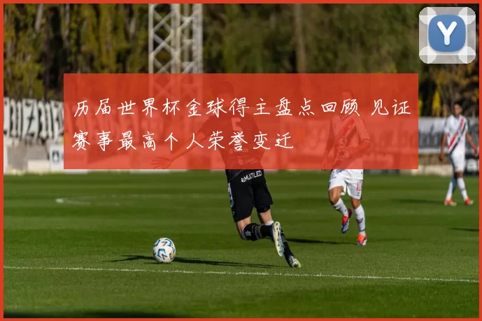 历届世界杯金球得主盘点回顾 见证赛事最高个人荣誉变迁