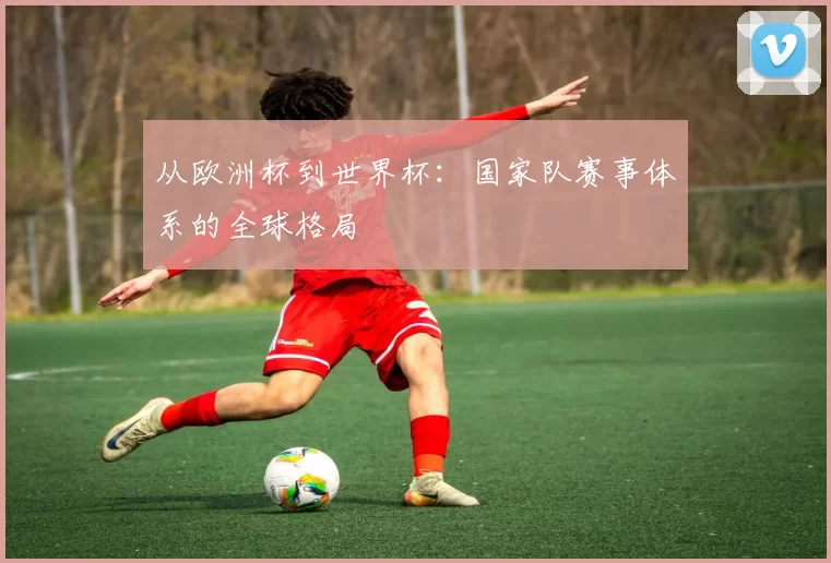 从欧洲杯到世界杯：国家队赛事体系的全球格局