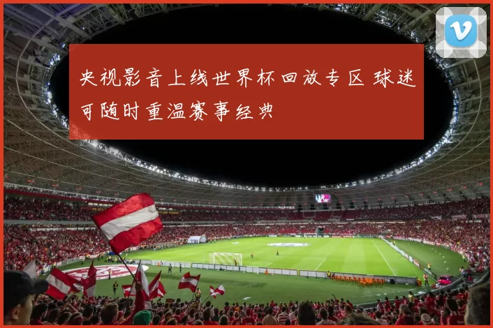 央视影音上线世界杯回放专区 球迷可随时重温赛事经典