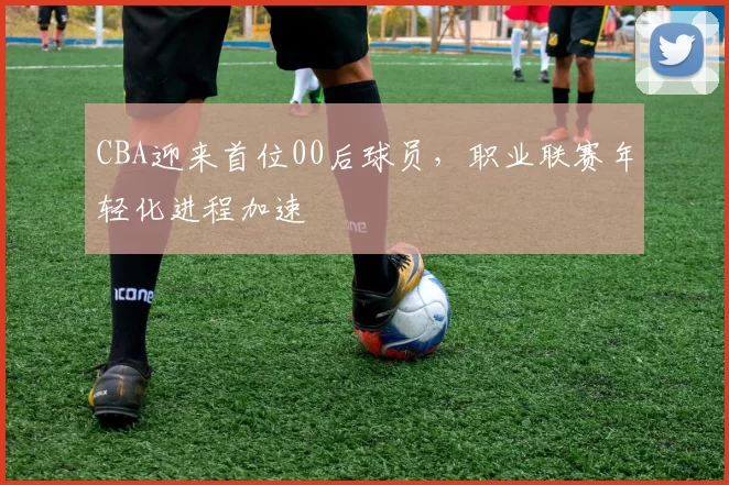 CBA迎来首位00后球员,职业联赛年轻化进程加速