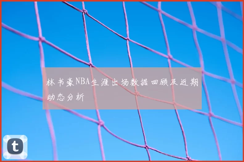 林书豪NBA生涯出场数据回顾及近期动态分析