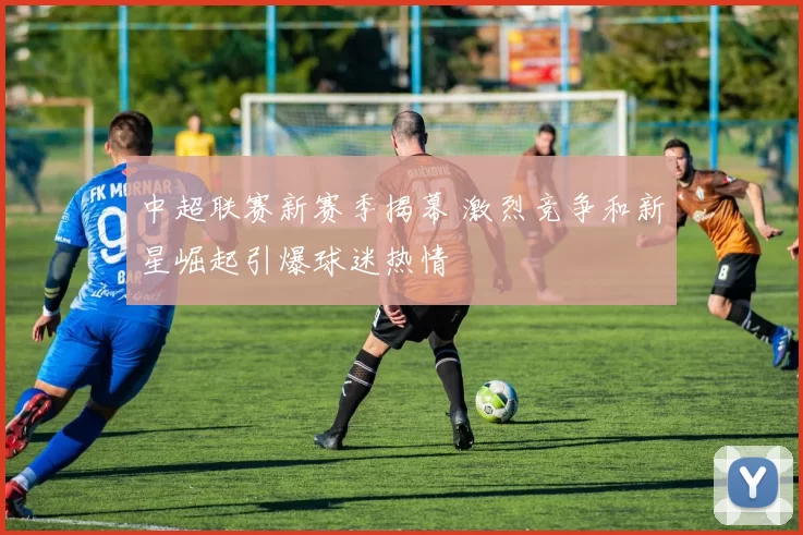 中超联赛新赛季揭幕 激烈竞争和新星崛起引爆球迷热情