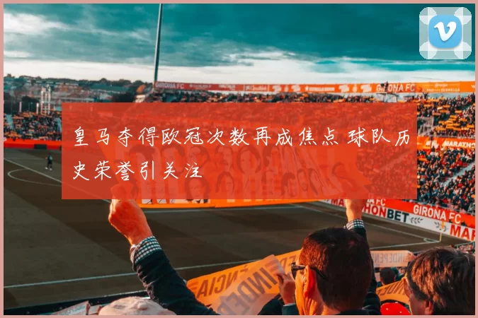 皇马夺得欧冠次数再成焦点 球队历史荣誉引关注