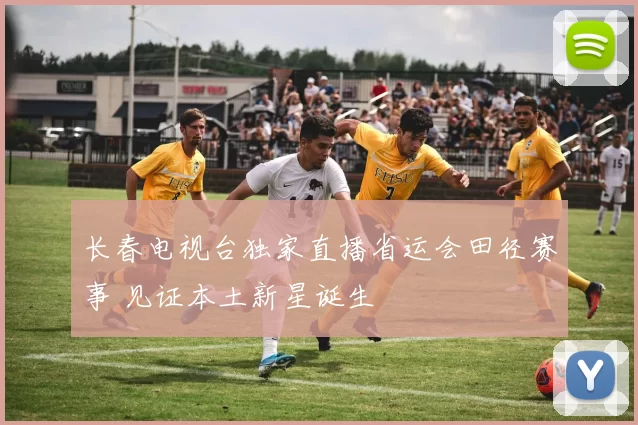 长春电视台独家直播省运会田径赛事 见证本土新星诞生
