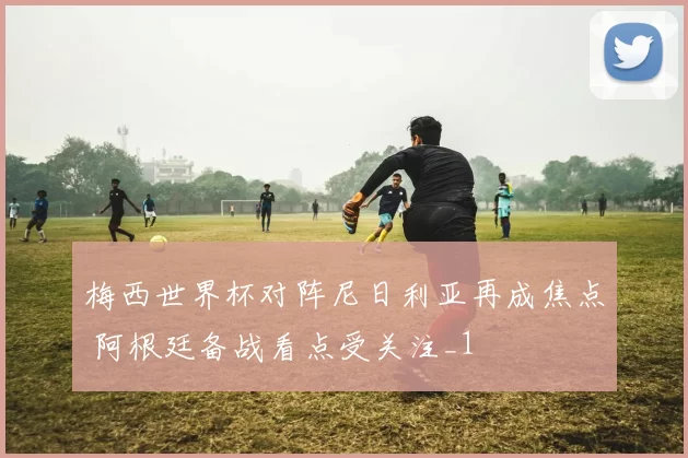 梅西世界杯对阵尼日利亚再成焦点 阿根廷备战看点受关注_1