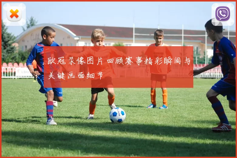 欧冠录像图片回顾赛事精彩瞬间与关键画面细节