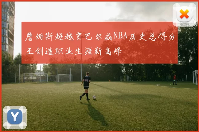詹姆斯超越贾巴尔成NBA历史总得分王创造职业生涯新高峰