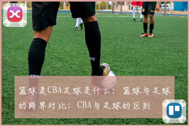 篮球是CBA足球是什么:篮球与足球的跨界对比:CBA与足球的区别