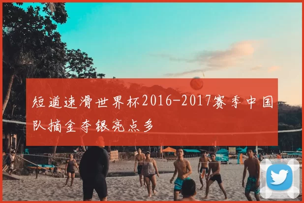 短道速滑世界杯2016-2017赛季中国队摘金夺银亮点多
