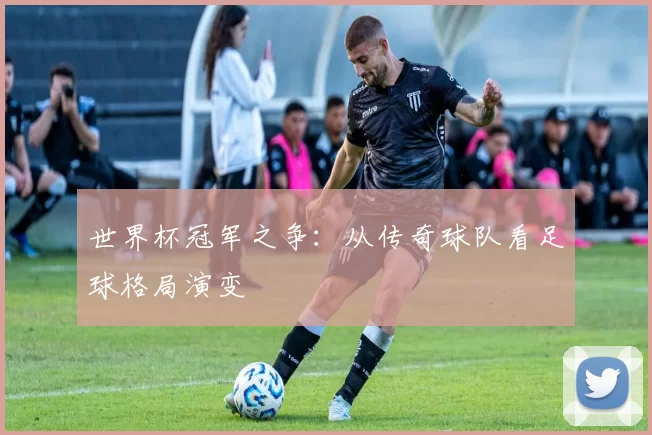世界杯冠军之争：从传奇球队看足球格局演变